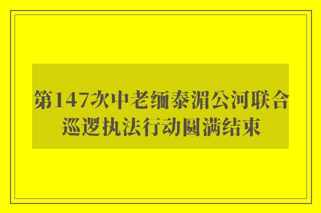 第147次中老缅泰湄公河联合巡逻执法行动圆满结束