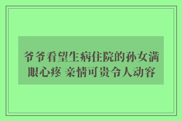 爷爷看望生病住院的孙女满眼心疼 亲情可贵令人动容