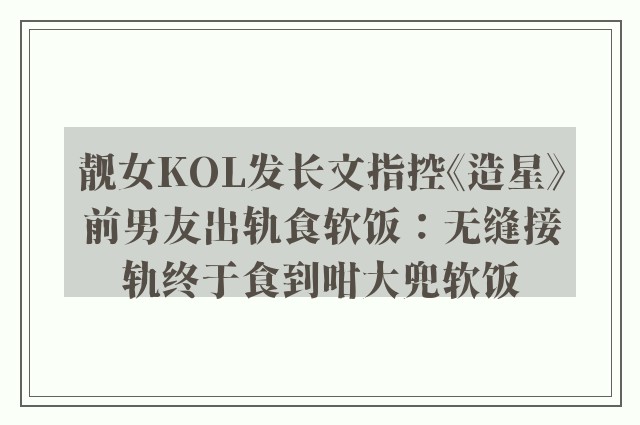 靓女KOL发长文指控《造星》前男友出轨食软饭：无缝接轨终于食到咁大兜软饭