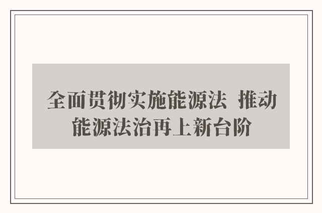 全面贯彻实施能源法  推动能源法治再上新台阶