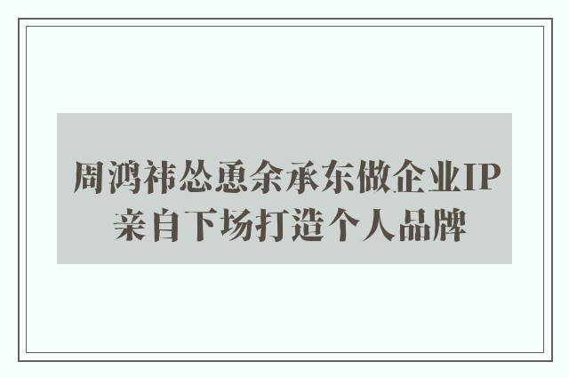 周鸿祎怂恿余承东做企业IP 亲自下场打造个人品牌